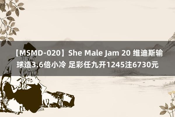 【MSMD-020】She Male Jam 20 维迪斯输球造3.6倍小冷 足彩任九开1245注6730元