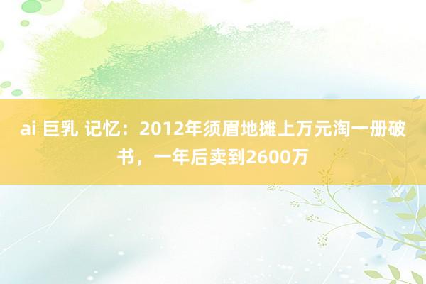 ai 巨乳 记忆：2012年须眉地摊上万元淘一册破书，一年后卖到2600万