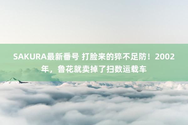 SAKURA最新番号 打脸来的猝不足防！2002年，鲁花就卖掉了扫数运载车