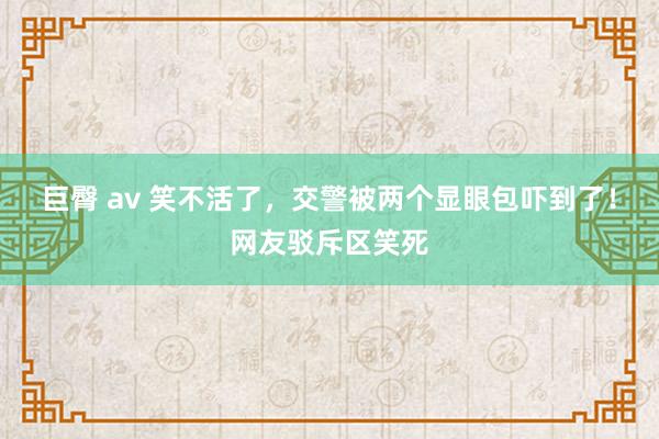 巨臀 av 笑不活了，交警被两个显眼包吓到了！网友驳斥区笑死