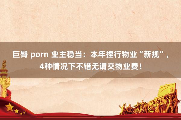 巨臀 porn 业主稳当：本年捏行物业“新规”，4种情况下不错无谓交物业费！