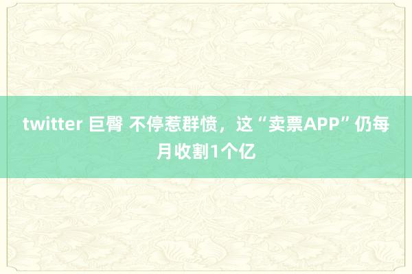 twitter 巨臀 不停惹群愤，这“卖票APP”仍每月收割1个亿