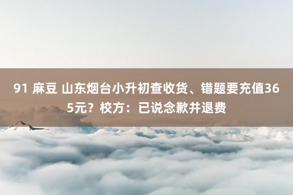 91 麻豆 山东烟台小升初查收货、错题要充值365元？校方：已说念歉并退费