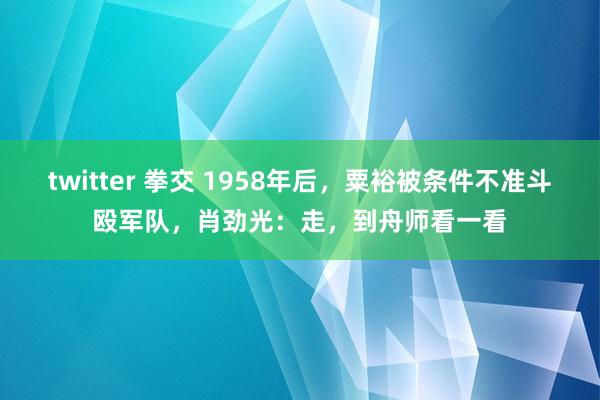 twitter 拳交 1958年后，粟裕被条件不准斗殴军队，肖劲光：走，到舟师看一看