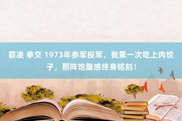 霸凌 拳交 1973年参军投军，我第一次吃上肉饺子，那阵饱腹感终身铭刻！