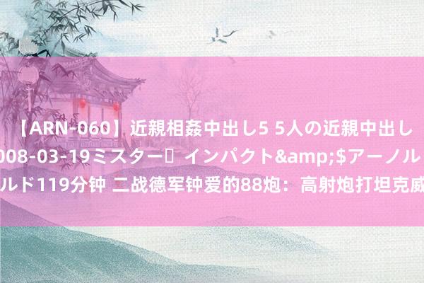 【ARN-060】近親相姦中出し5 5人の近親中出し物語</a>2008-03-19ミスター・インパクト&$アーノルド119分钟 二战德军钟爱的88炮：高射炮打坦克威力多猛？近距离顺利打碎T34