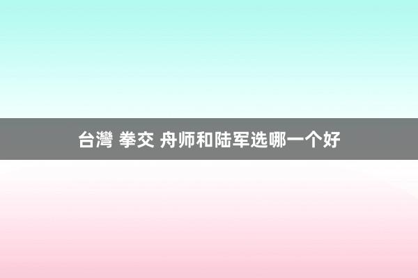 台灣 拳交 舟师和陆军选哪一个好