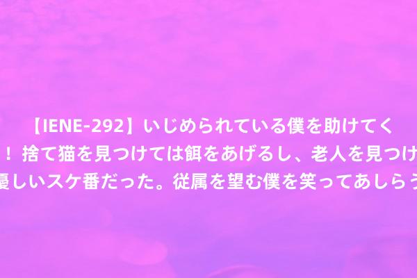 【IENE-292】いじめられている僕を助けてくれたのは まさかのスケ番！！捨て猫を見つけては餌をあげるし、老人を見つけては席を譲るうわさ通りの優しいスケ番だった。従属を望む僕を笑ってあしらうも、徐々にサディスティックな衝動が芽生え始めた高3の彼女</a>2013-07-18アイエナジー&$IE NERGY！117分钟 古东谈主的生活条目到底有多苦？看过这些你还思穿越吗？