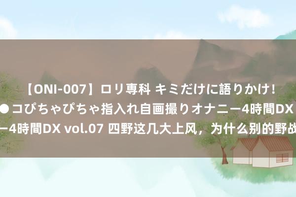 【ONI-007】ロリ専科 キミだけに語りかけ！ロリっ娘20人！オマ●コぴちゃぴちゃ指入れ自画撮りオナニー4時間DX vol.07 四野这几大上风，为什么别的野战军学不来