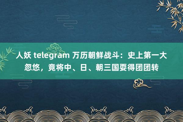 人妖 telegram 万历朝鲜战斗：史上第一大忽悠，竟将中、日、朝三国耍得团团转