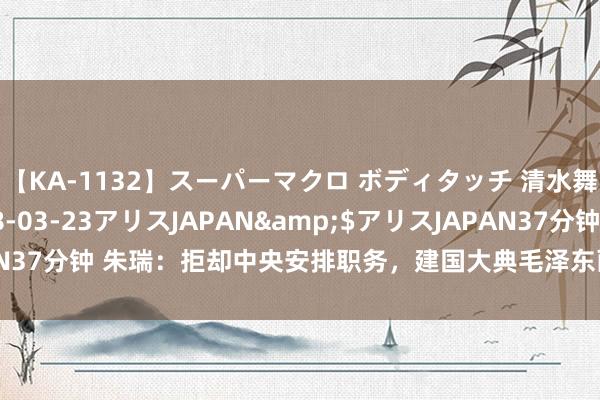 【KA-1132】スーパーマクロ ボディタッチ 清水舞</a>2008-03-23アリスJAPAN&$アリスJAPAN37分钟 朱瑞：拒却中央安排职务，建国大典毛泽东画像的“另一半”却是他