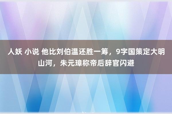 人妖 小说 他比刘伯温还胜一筹，9字国策定大明山河，朱元璋称帝后辞官闪避