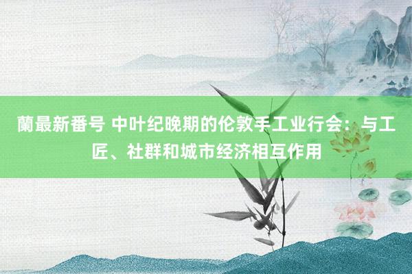 蘭最新番号 中叶纪晚期的伦敦手工业行会：与工匠、社群和城市经济相互作用