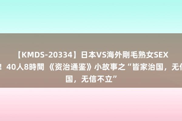 【KMDS-20334】日本VS海外剛毛熟女SEX対決！！40人8時間 《资治通鉴》小故事之“皆家治国，无信不立”