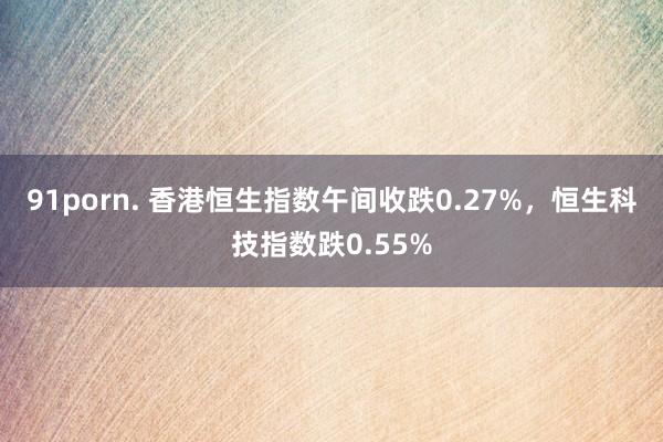 91porn. 香港恒生指数午间收跌0.27%，恒生科技指数跌0.55%