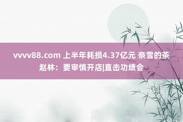 vvvv88.com 上半年耗损4.37亿元 奈雪的茶赵林：要审慎开店|直击功绩会