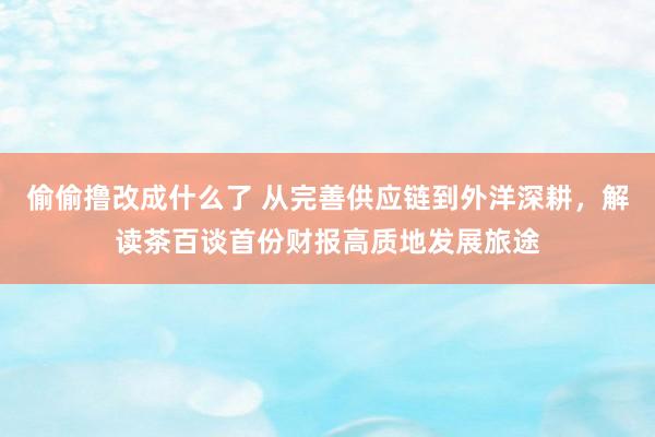 偷偷撸改成什么了 从完善供应链到外洋深耕，解读茶百谈首份财报高质地发展旅途