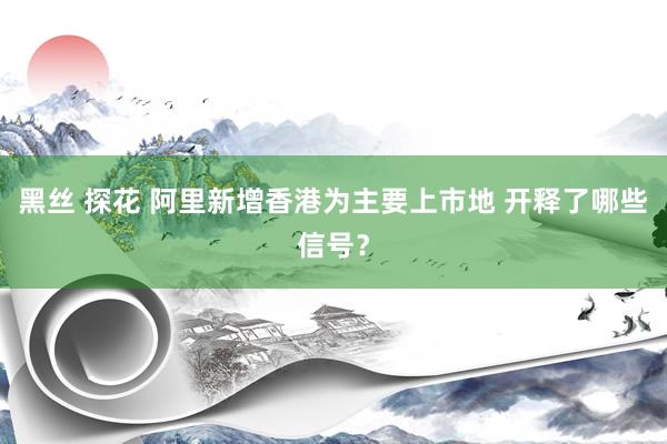 黑丝 探花 阿里新增香港为主要上市地 开释了哪些信号？