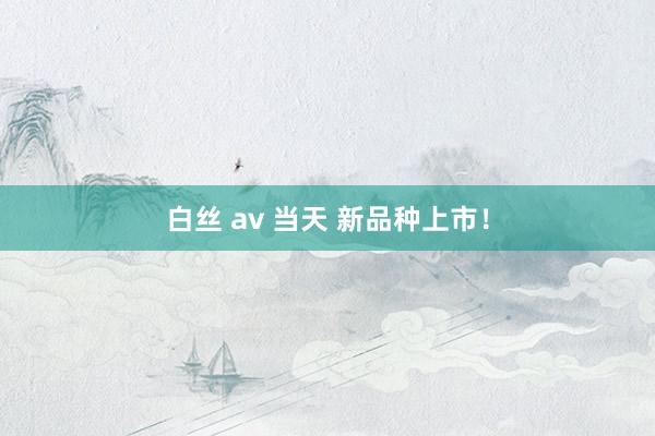 白丝 av 当天 新品种上市！