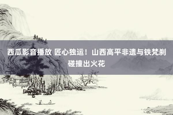 西瓜影音播放 匠心独运！山西高平非遗与铁梵刹碰撞出火花