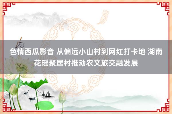 色情西瓜影音 从偏远小山村到网红打卡地 湖南花瑶聚居村推动农文旅交融发展