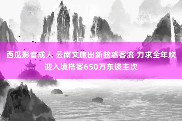 西瓜影音成人 云南文旅出新眩惑客流 力求全年欢迎入境搭客650万东谈主次