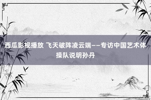 西瓜影视播放 飞天破阵凌云端——专访中国艺术体操队说明孙丹