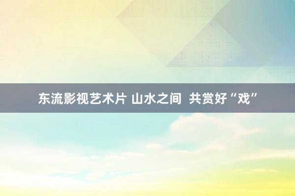 东流影视艺术片 山水之间  共赏好“戏”