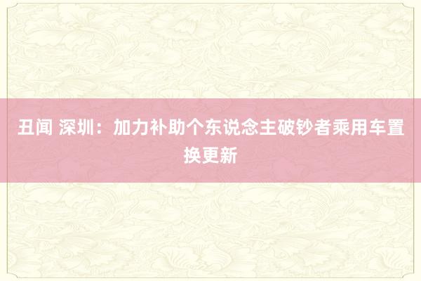 丑闻 深圳：加力补助个东说念主破钞者乘用车置换更新