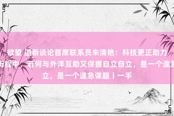 欲望 国新谈论首席联系员朱清艳：科技更正助力可握续发展历程中，若何与外洋互助又保握自立自立，是一个遑急课题丨一手