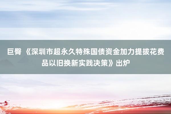 巨臀 《深圳市超永久特殊国债资金加力提拔花费品以旧换新实践决策》出炉