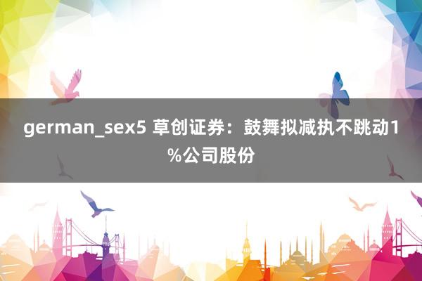 german_sex5 草创证券：鼓舞拟减执不跳动1%公司股份