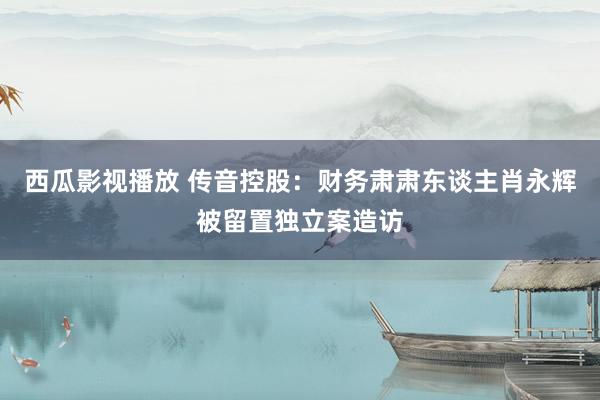 西瓜影视播放 传音控股：财务肃肃东谈主肖永辉被留置独立案造访