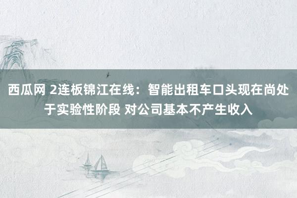 西瓜网 2连板锦江在线：智能出租车口头现在尚处于实验性阶段 对公司基本不产生收入