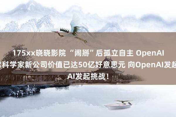 175xx晓晓影院 “闹掰”后孤立自主 OpenAI前首席科学家新公司价值已达50亿好意思元 向OpenAI发起挑战！