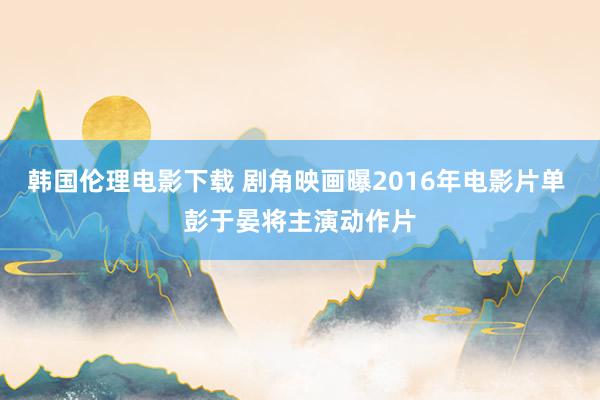 韩国伦理电影下载 剧角映画曝2016年电影片单 彭于晏将主演动作片