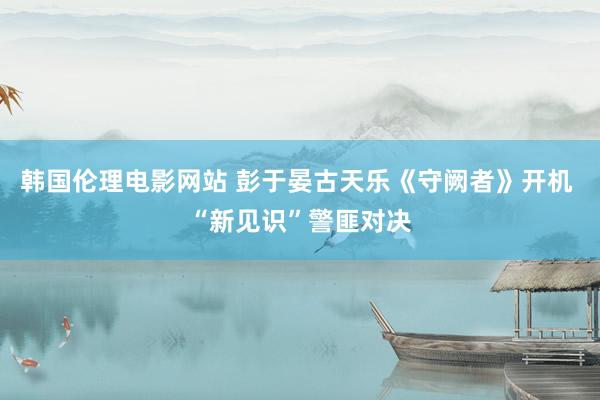 韩国伦理电影网站 彭于晏古天乐《守阙者》开机 “新见识”警匪对决