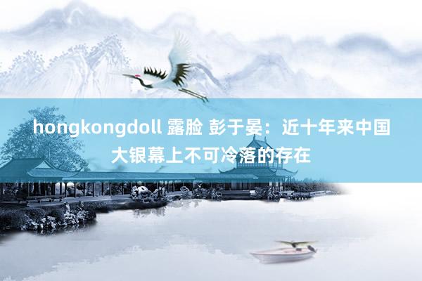 hongkongdoll 露脸 彭于晏：近十年来中国大银幕上不可冷落的存在