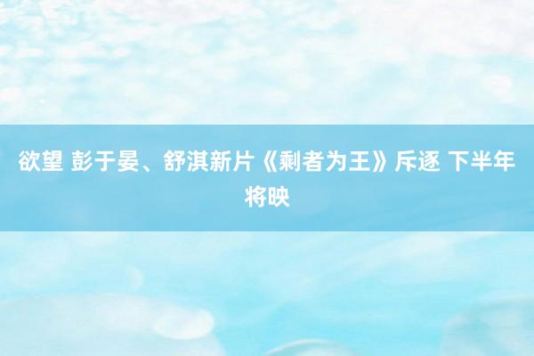 欲望 彭于晏、舒淇新片《剩者为王》斥逐 下半年将映