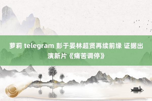 萝莉 telegram 彭于晏林超贤再续前缘 证据出演新片《痛苦调停》