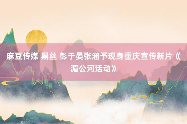 麻豆传媒 黑丝 彭于晏张涵予现身重庆宣传新片《湄公河活动》