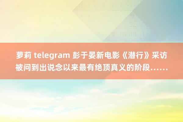 萝莉 telegram 彭于晏新电影《潜行》采访被问到出说念以来最有绝顶真义的阶段……