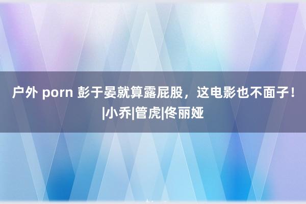 户外 porn 彭于晏就算露屁股，这电影也不面子！|小乔|管虎|佟丽娅