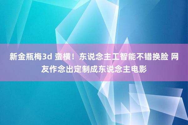 新金瓶梅3d 蛮横！东说念主工智能不错换脸 网友作念出定制成东说念主电影