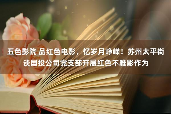 五色影院 品红色电影，忆岁月峥嵘！苏州太平街谈国投公司党支部开展红色不雅影作为