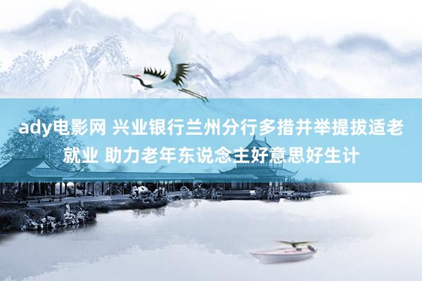 ady电影网 兴业银行兰州分行多措并举提拔适老就业 助力老年东说念主好意思好生计