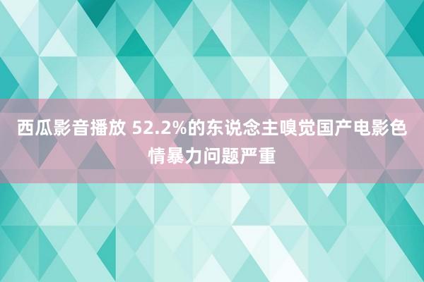 西瓜影音播放 52.2%的东说念主嗅觉国产电影色情暴力问题严重