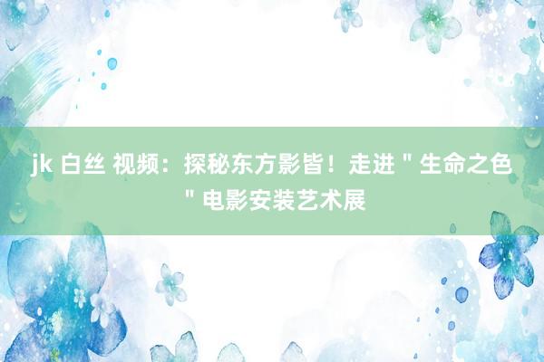 jk 白丝 视频：探秘东方影皆！走进＂生命之色＂电影安装艺术展