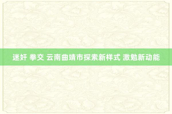 迷奸 拳交 云南曲靖市探索新样式 激勉新动能