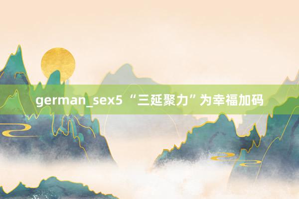 german_sex5 “三延聚力”为幸福加码